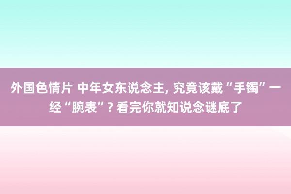 外国色情片 中年女东说念主， 究竟该戴“手镯”一经“腕表”? 看完你就知说念谜底了