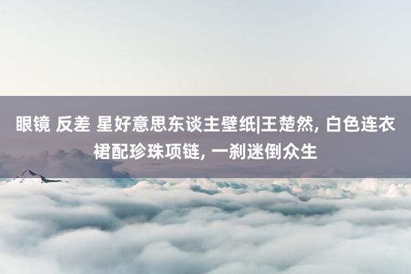 眼镜 反差 星好意思东谈主壁纸|王楚然， 白色连衣裙配珍珠项链， 一刹迷倒众生