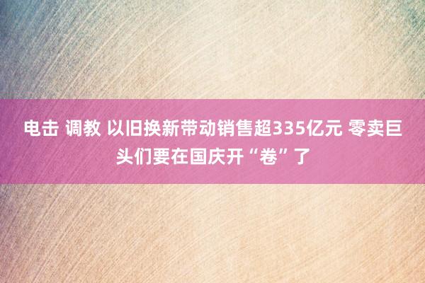 电击 调教 以旧换新带动销售超335亿元 零卖巨头们要在国庆开“卷”了