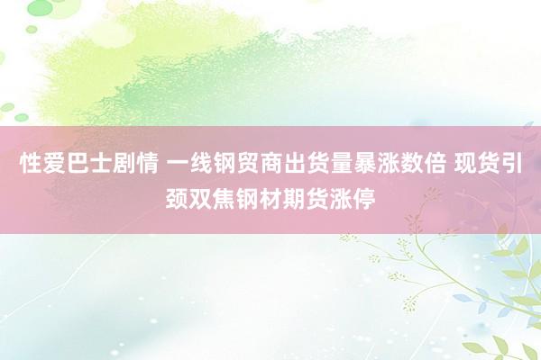 性爱巴士剧情 一线钢贸商出货量暴涨数倍 现货引颈双焦钢材期货涨停