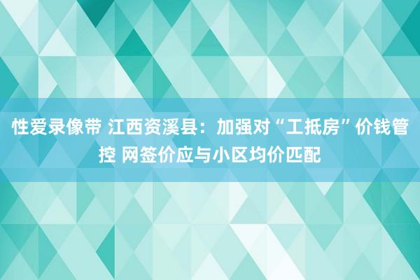 性爱录像带 江西资溪县：加强对“工抵房”价钱管控 网签价应与小区均价匹配