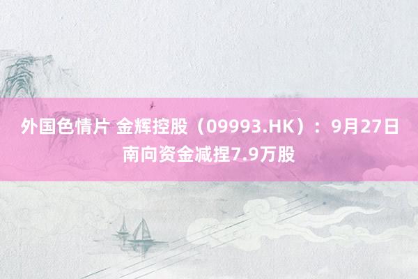 外国色情片 金辉控股（09993.HK）：9月27日南向资金减捏7.9万股