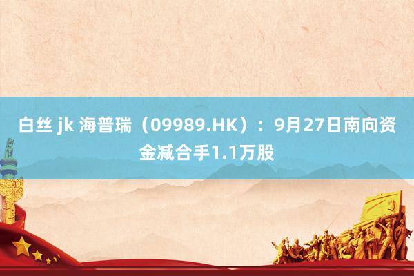 白丝 jk 海普瑞（09989.HK）：9月27日南向资金减合手1.1万股