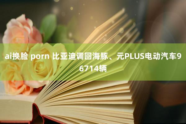 ai换脸 porn 比亚迪调回海豚、元PLUS电动汽车96714辆