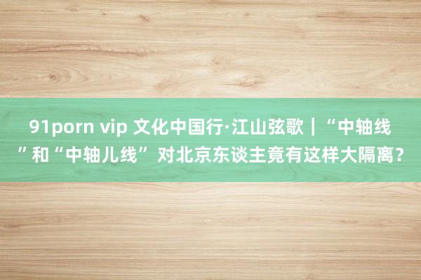 91porn vip 文化中国行·江山弦歌｜“中轴线”和“中轴儿线” 对北京东谈主竟有这样大隔离？