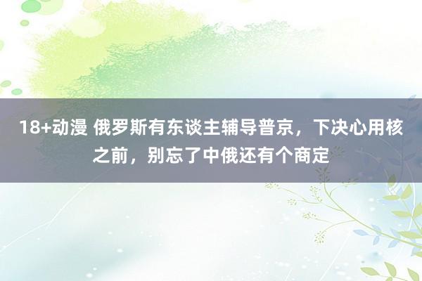 18+动漫 俄罗斯有东谈主辅导普京，下决心用核之前，别忘了中俄还有个商定