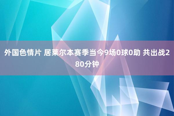 外国色情片 居莱尔本赛季当今9场0球0助 共出战280分钟