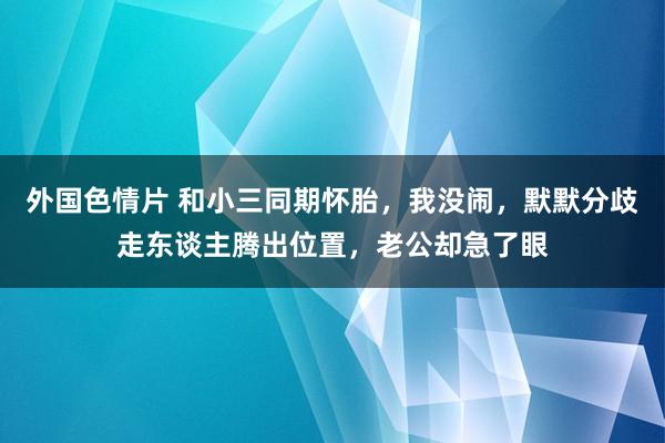 外国色情片 和小三同期怀胎，我没闹，默默分歧走东谈主腾出位置，老公却急了眼