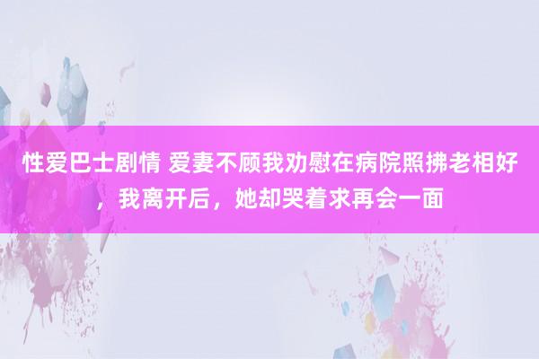 性爱巴士剧情 爱妻不顾我劝慰在病院照拂老相好，我离开后，她却哭着求再会一面