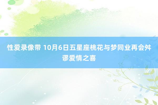 性爱录像带 10月6日五星座桃花与梦同业再会舛谬爱情之喜