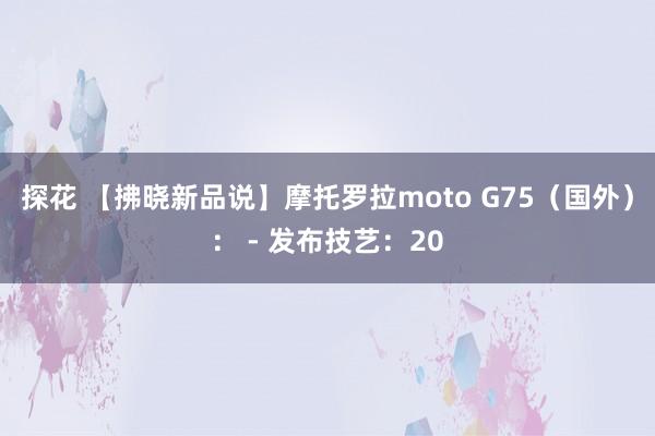 探花 【拂晓新品说】摩托罗拉moto G75（国外）： - 发布技艺：20