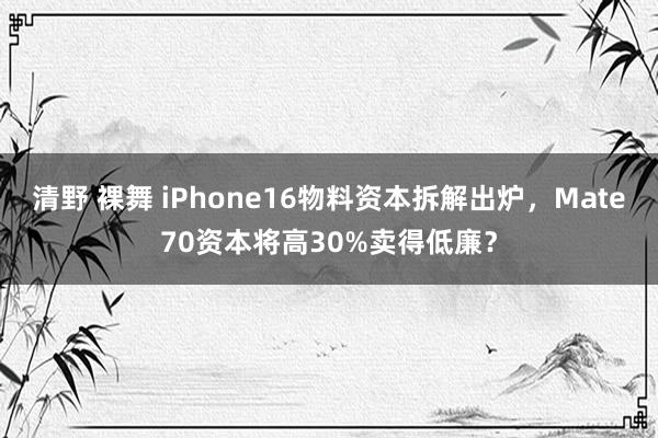 清野 裸舞 iPhone16物料资本拆解出炉，Mate70资本将高30%卖得低廉？