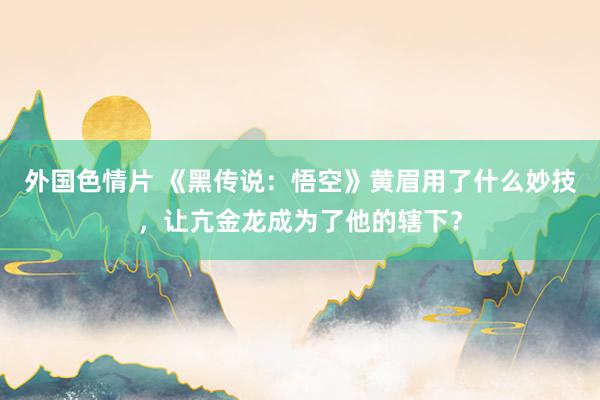 外国色情片 《黑传说：悟空》黄眉用了什么妙技，让亢金龙成为了他的辖下？