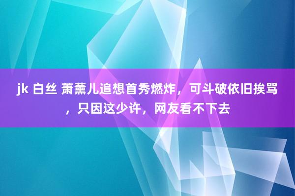 jk 白丝 萧薰儿追想首秀燃炸，可斗破依旧挨骂，只因这少许，网友看不下去