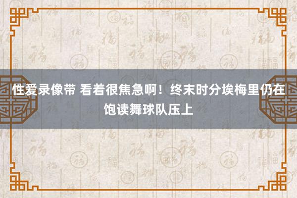 性爱录像带 看着很焦急啊！终末时分埃梅里仍在饱读舞球队压上