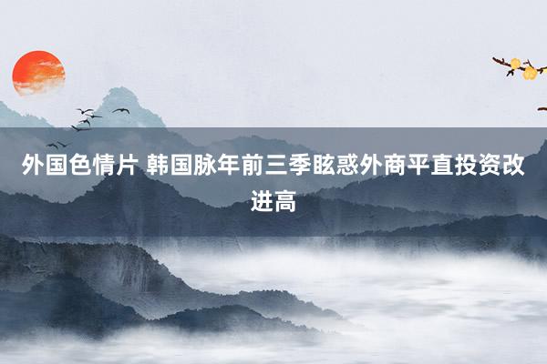 外国色情片 韩国脉年前三季眩惑外商平直投资改进高