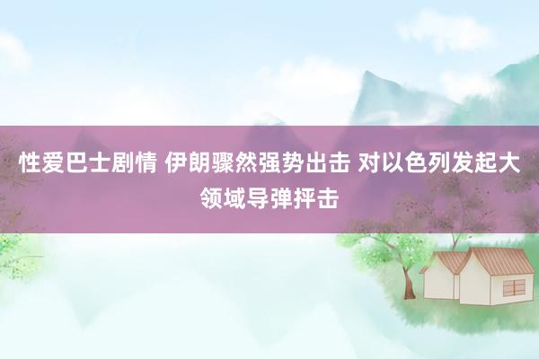 性爱巴士剧情 伊朗骤然强势出击 对以色列发起大领域导弹抨击