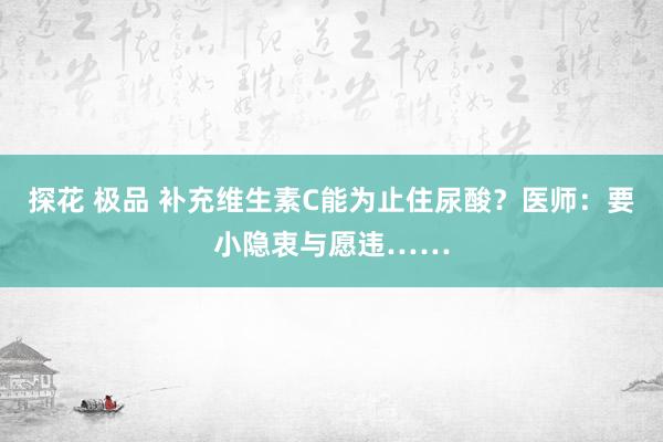 探花 极品 补充维生素C能为止住尿酸？医师：要小隐衷与愿违……