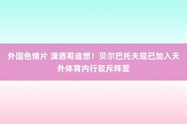 外国色情片 潇洒哥追想！贝尔巴托夫现已加入天外体育内行驳斥阵营