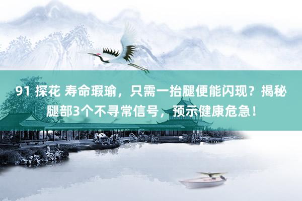 91 探花 寿命瑕瑜，只需一抬腿便能闪现？揭秘腿部3个不寻常信号，预示健康危急！