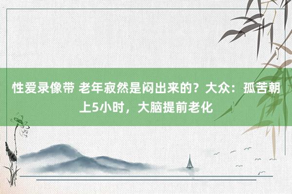 性爱录像带 老年寂然是闷出来的？大众：孤苦朝上5小时，大脑提前老化