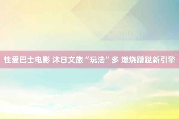 性爱巴士电影 沐日文旅“玩法”多 燃烧蹧跶新引擎