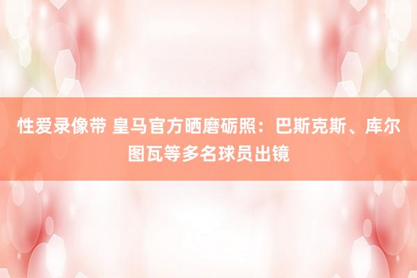 性爱录像带 皇马官方晒磨砺照：巴斯克斯、库尔图瓦等多名球员出镜