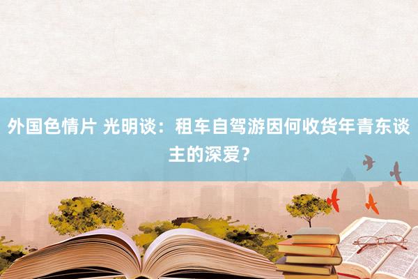 外国色情片 光明谈：租车自驾游因何收货年青东谈主的深爱？