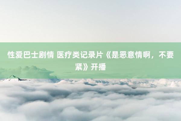 性爱巴士剧情 医疗类记录片《是恶意情啊，不要紧》开播