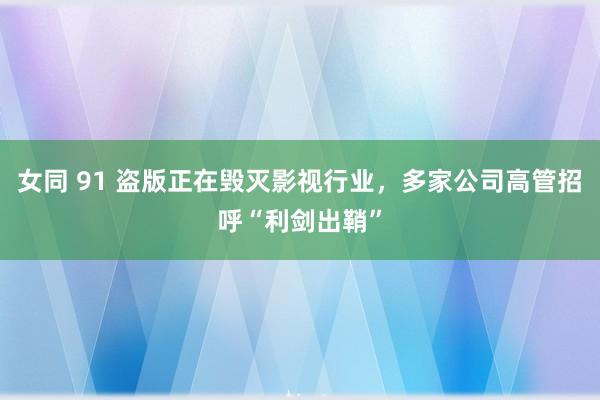 女同 91 盗版正在毁灭影视行业，多家公司高管招呼“利剑出鞘”