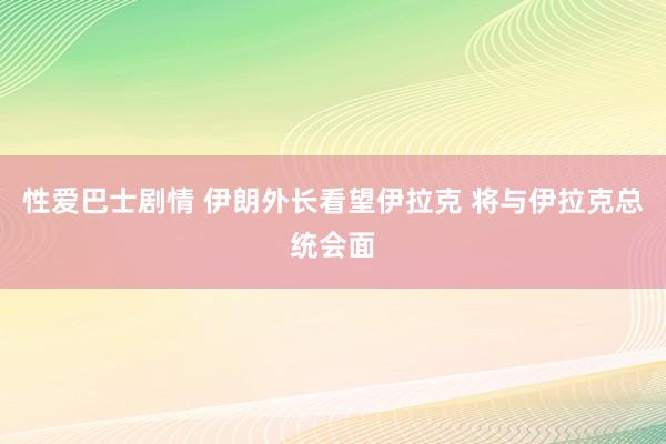 性爱巴士剧情 伊朗外长看望伊拉克 将与伊拉克总统会面