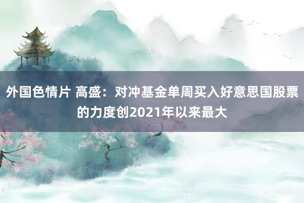 外国色情片 高盛：对冲基金单周买入好意思国股票的力度创2021年以来最大