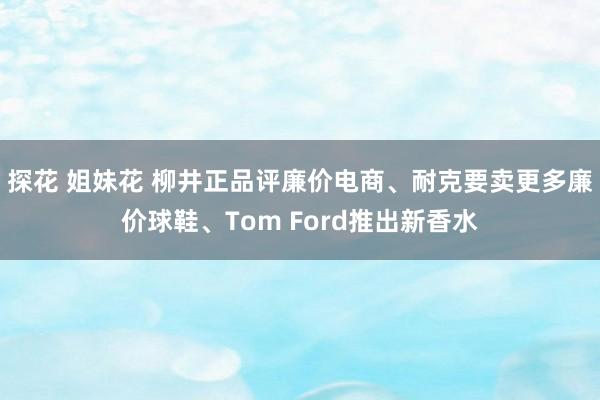 探花 姐妹花 柳井正品评廉价电商、耐克要卖更多廉价球鞋、Tom Ford推出新香水