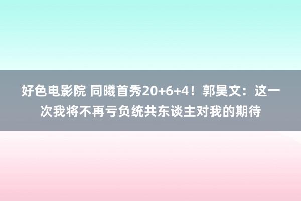 好色电影院 同曦首秀20+6+4！郭昊文：这一次我将不再亏负统共东谈主对我的期待