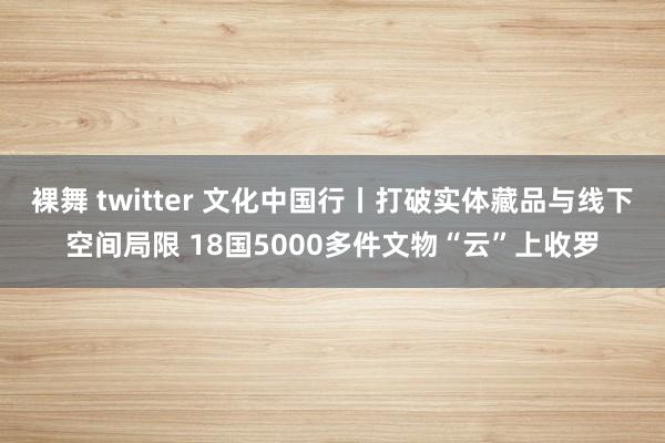 裸舞 twitter 文化中国行丨打破实体藏品与线下空间局限 18国5000多件文物“云”上收罗