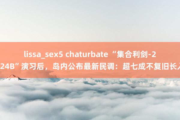 lissa_sex5 chaturbate “集合利剑-2024B”演习后，岛内公布最新民调：超七成不复旧长入