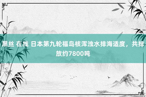 黑丝 在线 日本第九轮福岛核浑浊水排海适度，共排放约7800吨