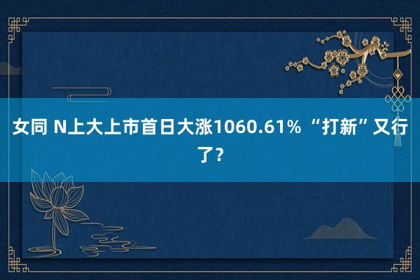 女同 N上大上市首日大涨1060.61% “打新”又行了？