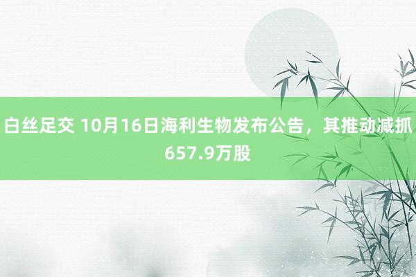 白丝足交 10月16日海利生物发布公告，其推动减抓657.9万股