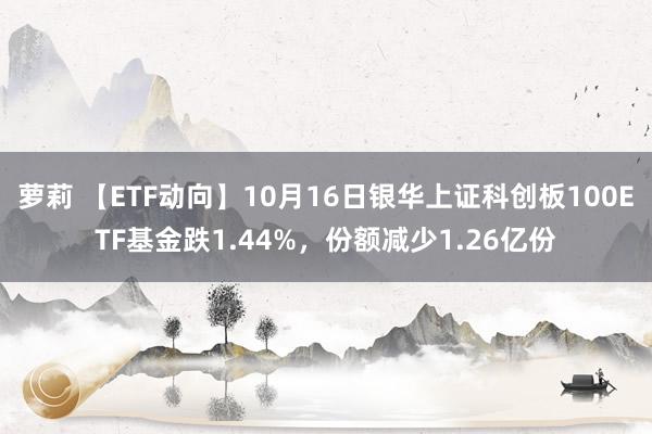 萝莉 【ETF动向】10月16日银华上证科创板100ETF基金跌1.44%，份额减少1.26亿份