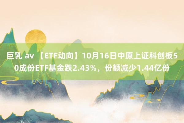 巨乳 av 【ETF动向】10月16日中原上证科创板50成份ETF基金跌2.43%，份额减少1.44亿份