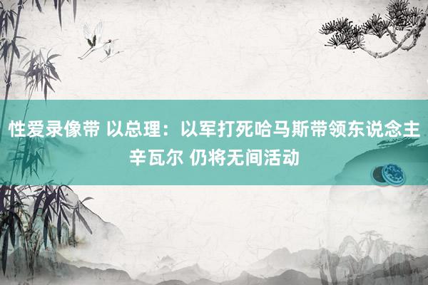 性爱录像带 以总理：以军打死哈马斯带领东说念主辛瓦尔 仍将无间活动