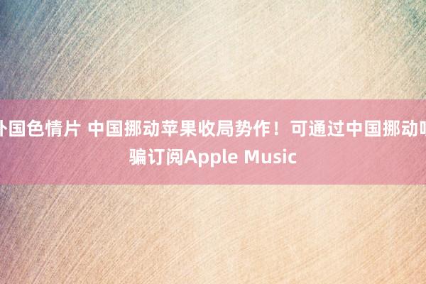 外国色情片 中国挪动苹果收局势作！可通过中国挪动哄骗订阅Apple Music