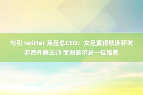 勾引 twitter 英足总CEO：女足赢得欧洲杯时亦然外籍主帅 而图赫尔是一位赢家