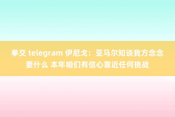 拳交 telegram 伊尼戈：亚马尔知谈我方念念要什么 本年咱们有信心靠近任何挑战