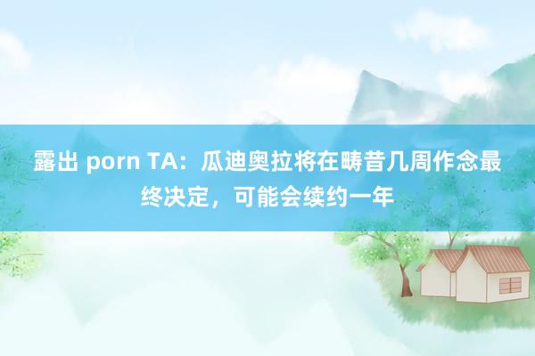 露出 porn TA：瓜迪奥拉将在畴昔几周作念最终决定，可能会续约一年