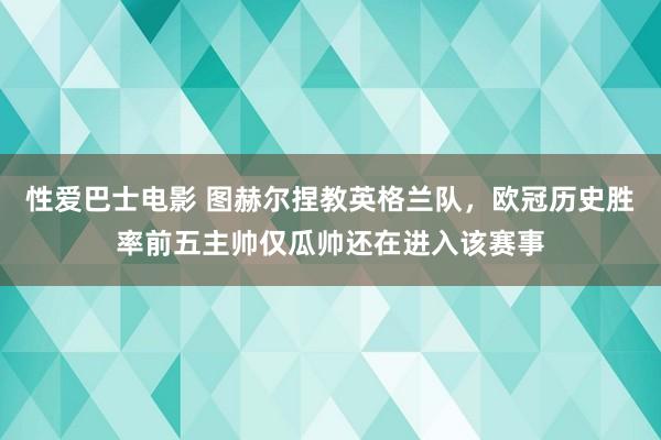 性爱巴士电影 图赫尔捏教英格兰队，欧冠历史胜率前五主帅仅瓜帅还在进入该赛事