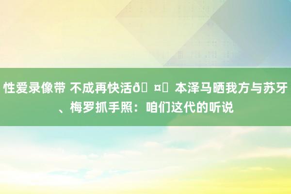 性爱录像带 不成再快活🤝本泽马晒我方与苏牙、梅罗抓手照：咱们这代的听说