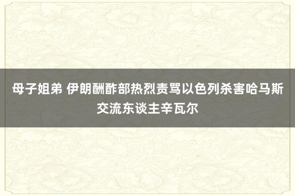 母子姐弟 伊朗酬酢部热烈责骂以色列杀害哈马斯交流东谈主辛瓦尔