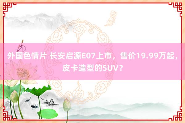 外国色情片 长安启源E07上市，售价19.99万起，皮卡造型的SUV？